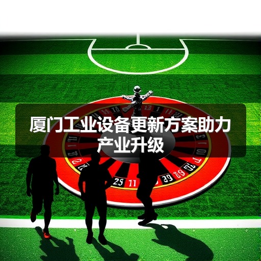 厦门工业设备更新方案助力产业升级