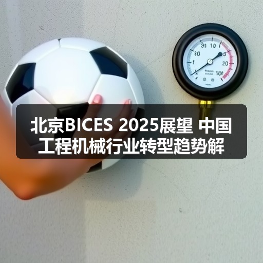 北京BICES 2025展望 中国工程机械行业转型趋势解析 北京BICES 2025展望 中国工程机械行业转型趋势解析