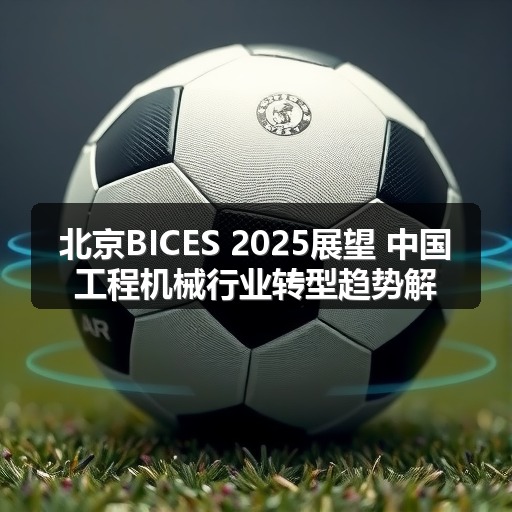 北京BICES 2025展望 中国工程机械行业转型趋势解析 北京BICES 2025展望 中国工程机械行业转型趋势解析