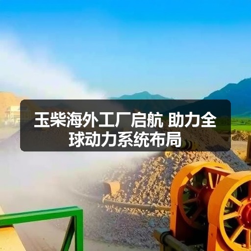 玉柴海外工厂启航 助力全球动力系统布局 玉柴海外工厂启航 助力全球动力系统布局