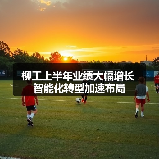 柳工上半年业绩大幅增长 智能化转型加速布局