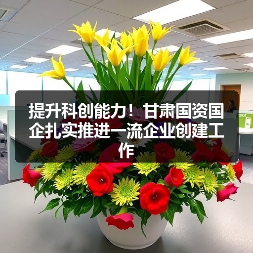 提升科创能力!甘肃国资国企扎实推进一流企业创建工作_玄熵吉诚机械设备网 提升科创能力!甘肃国资国企扎实推进一流企业创建工作_玄熵吉诚机械设备网