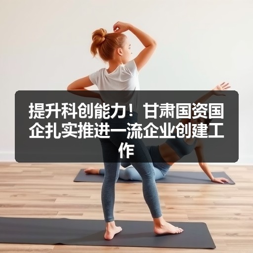 提升科创能力!甘肃国资国企扎实推进一流企业创建工作_玄熵吉诚机械设备网 提升科创能力!甘肃国资国企扎实推进一流企业创建工作_玄熵吉诚机械设备网