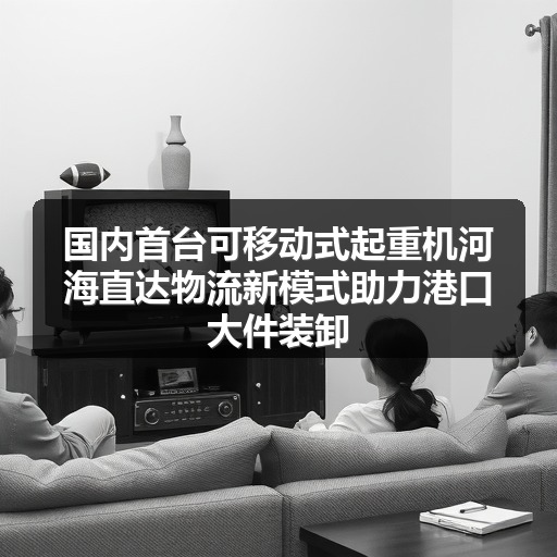 国内首台可移动式起重机河海直达物流新模式助力港口大件装卸 国内首台可移动式起重机河海直达物流新模式助力港口大件装卸
